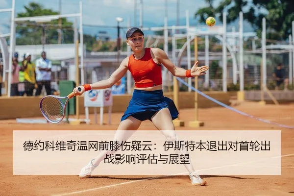 德约科维奇温网前膝伤疑云：伊斯特本退出对首轮出战影响评估与展望